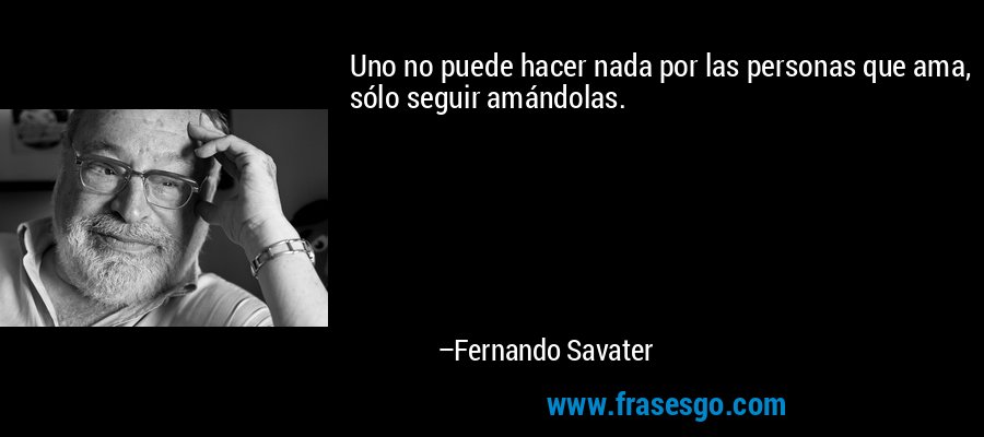 Uno no puede hacer nada por las personas que ama, sólo seguir amándolas. – Fernando Savater