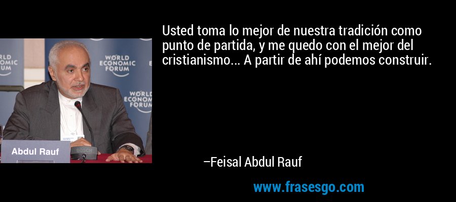 Usted toma lo mejor de nuestra tradición como punto de partida, y me quedo con el mejor del cristianismo... A partir de ahí podemos construir. – Feisal Abdul Rauf
