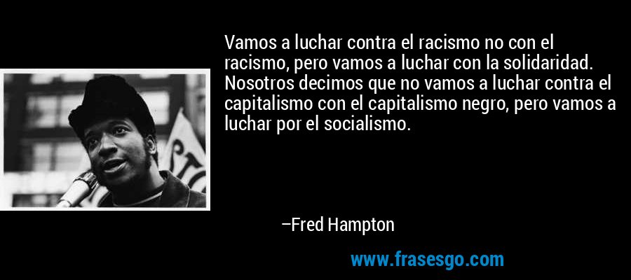Vamos a luchar contra el racismo no con el racismo, pero vamos a luchar con la solidaridad. Nosotros decimos que no vamos a luchar contra el capitalismo con el capitalismo negro, pero vamos a luchar por el socialismo. – Fred Hampton