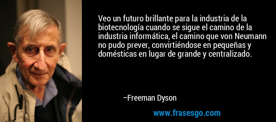 Veo un futuro brillante para la industria de la biotecnología cuando se sigue el camino de la industria informática, el camino que von Neumann no pudo prever, convirtiéndose en pequeñas y domésticas en lugar de grande y centralizado. – Freeman Dyson