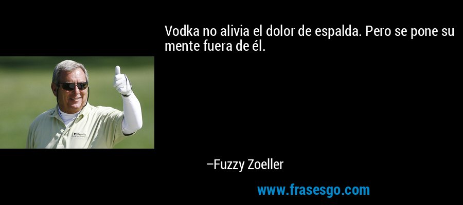 Vodka no alivia el dolor de espalda. Pero se pone su mente fuera de él. – Fuzzy Zoeller