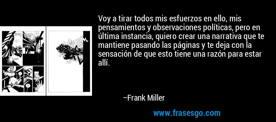 Voy a tirar todos mis esfuerzos en ello, mis pensamientos y observaciones políticas, pero en última instancia, quiero crear una narrativa que te mantiene pasando las páginas y te deja con la sensación de que esto tiene una razón para estar allí. – Frank Miller