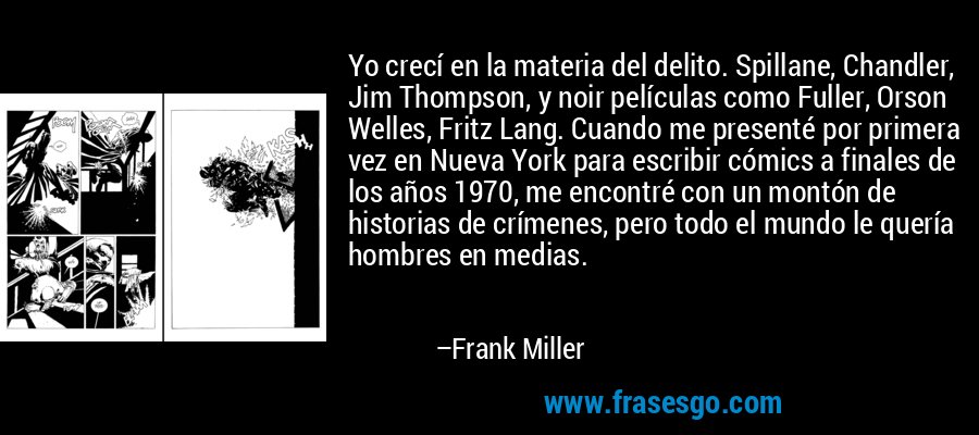 Yo crecí en la materia del delito. Spillane, Chandler, Jim Thompson, y noir películas como Fuller, Orson Welles, Fritz Lang. Cuando me presenté por primera vez en Nueva York para escribir cómics a finales de los años 1970, me encontré con un montón de historias de crímenes, pero todo el mundo le quería hombres en medias. – Frank Miller