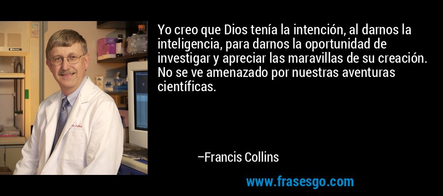 Yo creo que Dios tenía la intención, al darnos la inteligencia, para darnos la oportunidad de investigar y apreciar las maravillas de su creación. No se ve amenazado por nuestras aventuras científicas. – Francis Collins