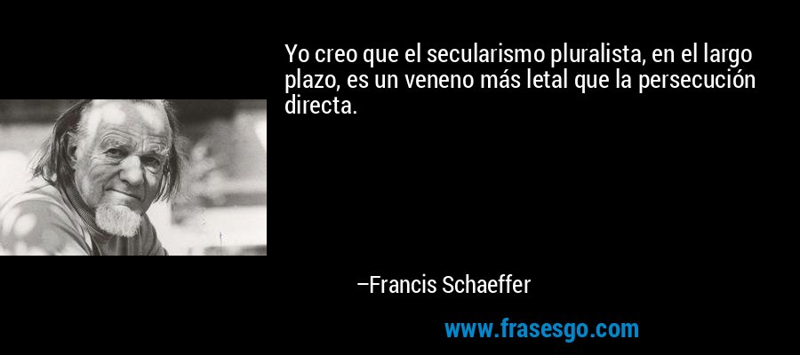 Yo creo que el secularismo pluralista, en el largo plazo, es un veneno más letal que la persecución directa. – Francis Schaeffer