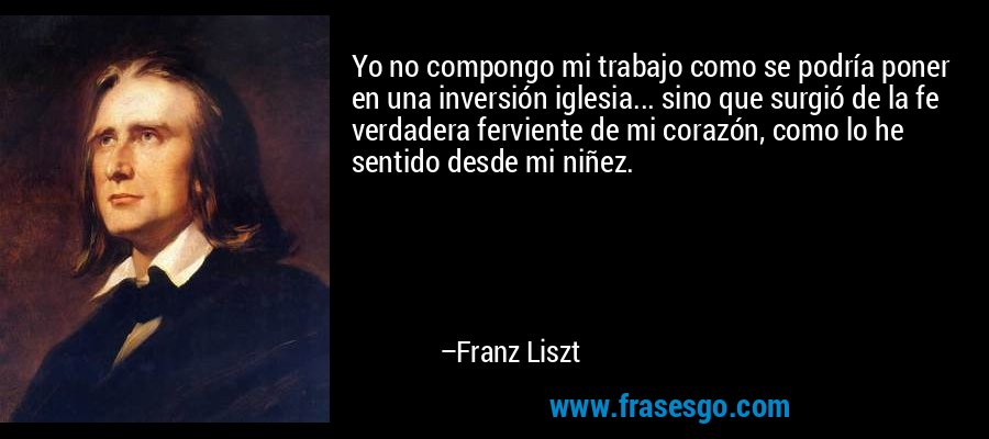 Yo no compongo mi trabajo como se podría poner en una inversión iglesia... sino que surgió de la fe verdadera ferviente de mi corazón, como lo he sentido desde mi niñez. – Franz Liszt