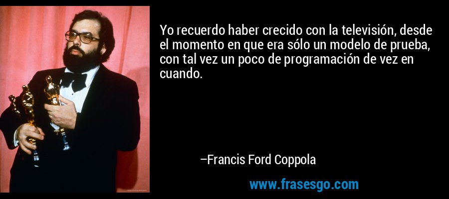Yo recuerdo haber crecido con la televisión, desde el momento en que era sólo un modelo de prueba, con tal vez un poco de programación de vez en cuando. – Francis Ford Coppola