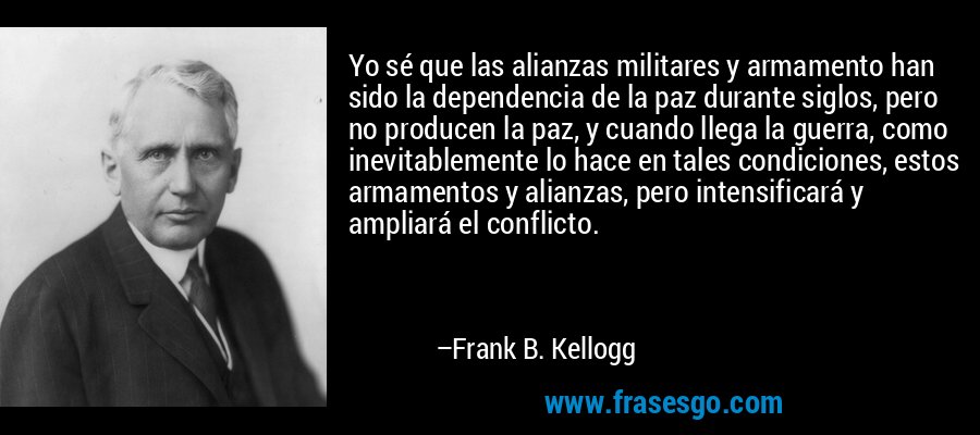 Yo sé que las alianzas militares y armamento han sido la dependencia de la paz durante siglos, pero no producen la paz, y cuando llega la guerra, como inevitablemente lo hace en tales condiciones, estos armamentos y alianzas, pero intensificará y ampliará el conflicto. – Frank B. Kellogg