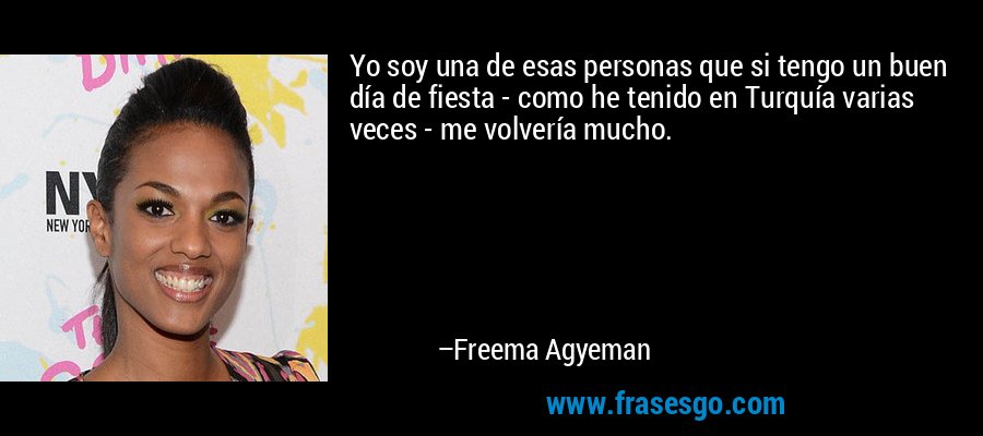 Yo soy una de esas personas que si tengo un buen día de fiesta - como he tenido en Turquía varias veces - me volvería mucho. – Freema Agyeman
