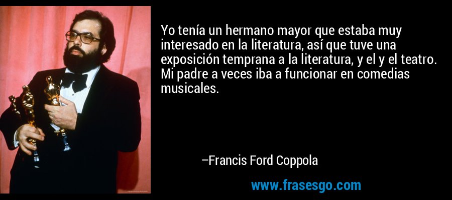 Yo tenía un hermano mayor que estaba muy interesado en la literatura, así que tuve una exposición temprana a la literatura, y el y el teatro. Mi padre a veces iba a funcionar en comedias musicales. – Francis Ford Coppola