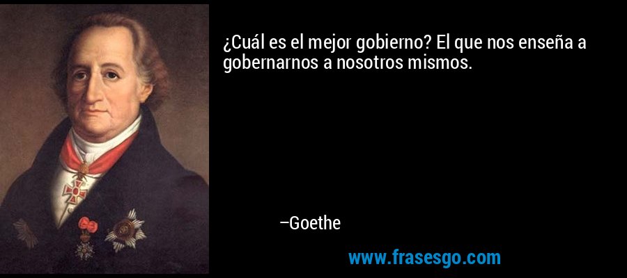 ¿Cuál es el mejor gobierno? El que nos enseña a gobernarnos a nosotros mismos. – Goethe