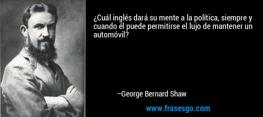 ¿Cuál inglés dará su mente a la política, siempre y cuando él puede permitirse el lujo de mantener un automóvil? – George Bernard Shaw