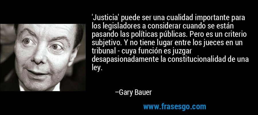'Justicia' puede ser una cualidad importante para los legisladores a considerar cuando se están pasando las políticas públicas. Pero es un criterio subjetivo. Y no tiene lugar entre los jueces en un tribunal - cuya función es juzgar desapasionadamente la constitucionalidad de una ley. – Gary Bauer