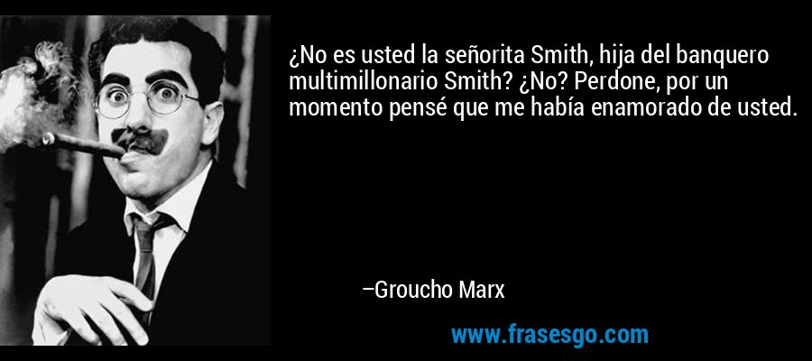 ¿No es usted la señorita Smith, hija del banquero multimillonario Smith? ¿No? Perdone, por un momento pensé que me había enamorado de usted. – Groucho Marx