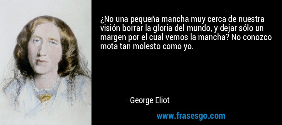 ¿No una pequeña mancha muy cerca de nuestra visión borrar la gloria del mundo, y dejar sólo un margen por el cual vemos la mancha? No conozco mota tan molesto como yo. – George Eliot