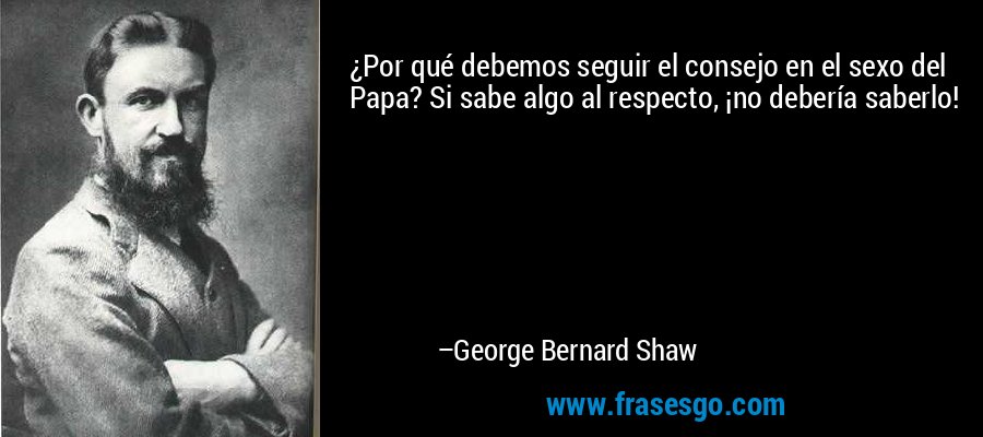 ¿Por qué debemos seguir el consejo en el sexo del Papa? Si sabe algo al respecto, ¡no debería saberlo! – George Bernard Shaw