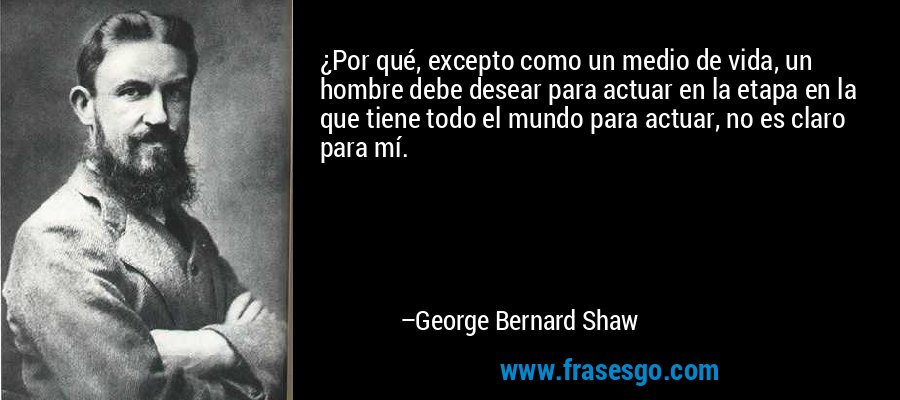 ¿Por qué, excepto como un medio de vida, un hombre debe desear para actuar en la etapa en la que tiene todo el mundo para actuar, no es claro para mí. – George Bernard Shaw