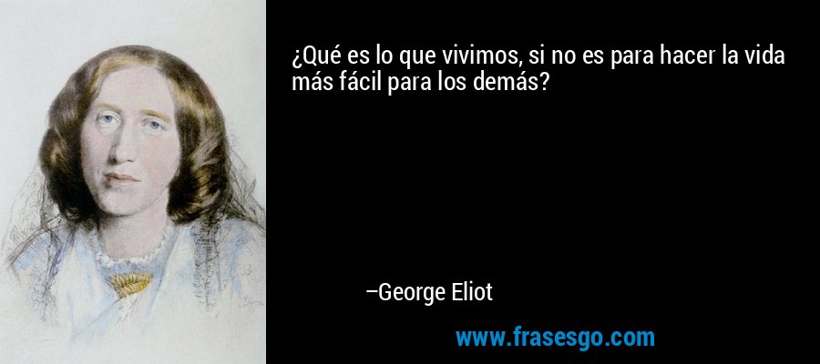 ¿Qué es lo que vivimos, si no es para hacer la vida más fácil para los demás? – George Eliot