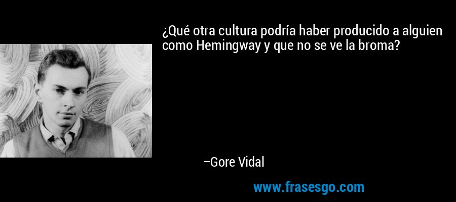 ¿Qué otra cultura podría haber producido a alguien como Hemingway y que no se ve la broma? – Gore Vidal