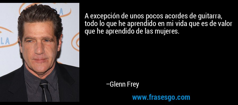 A excepción de unos pocos acordes de guitarra, todo lo que he aprendido en mi vida que es de valor que he aprendido de las mujeres. – Glenn Frey