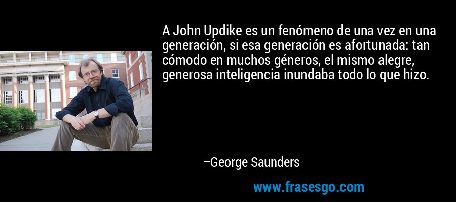 A John Updike es un fenómeno de una vez en una generación, si esa generación es afortunada: tan cómodo en muchos géneros, el mismo alegre, generosa inteligencia inundaba todo lo que hizo. – George Saunders