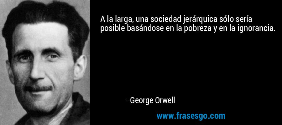 A la larga, una sociedad jerárquica sólo sería posible basándose en la pobreza y en la ignorancia. – George Orwell