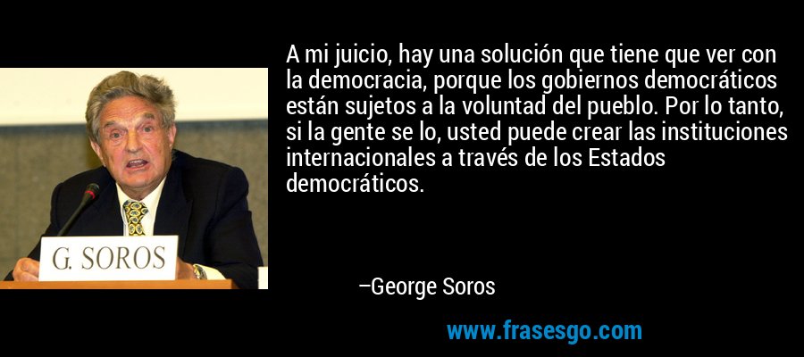 A mi juicio, hay una solución que tiene que ver con la democracia, porque los gobiernos democráticos están sujetos a la voluntad del pueblo. Por lo tanto, si la gente se lo, usted puede crear las instituciones internacionales a través de los Estados democráticos. – George Soros
