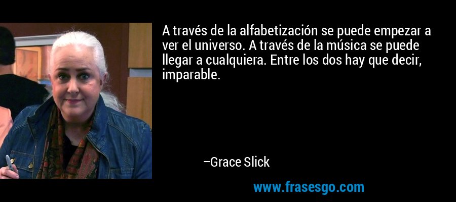 A través de la alfabetización se puede empezar a ver el universo. A través de la música se puede llegar a cualquiera. Entre los dos hay que decir, imparable. – Grace Slick