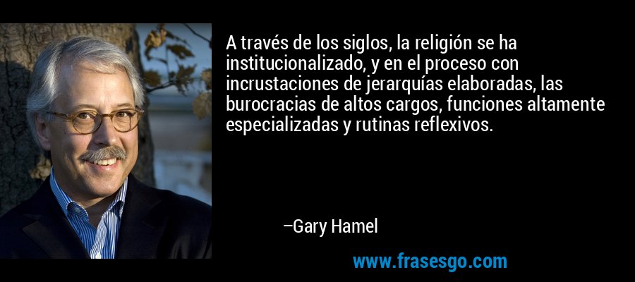 A través de los siglos, la religión se ha institucionalizado, y en el proceso con incrustaciones de jerarquías elaboradas, las burocracias de altos cargos, funciones altamente especializadas y rutinas reflexivos. – Gary Hamel