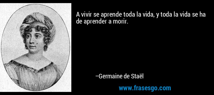 A vivir se aprende toda la vida, y toda la vida se ha de aprender a morir. – Germaine de Staël