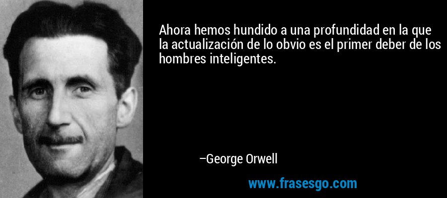 Ahora hemos hundido a una profundidad en la que la actualización de lo obvio es el primer deber de los hombres inteligentes. – George Orwell