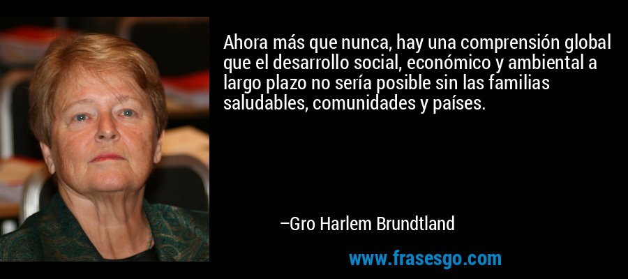 Ahora más que nunca, hay una comprensión global que el desarrollo social, económico y ambiental a largo plazo no sería posible sin las familias saludables, comunidades y países. – Gro Harlem Brundtland