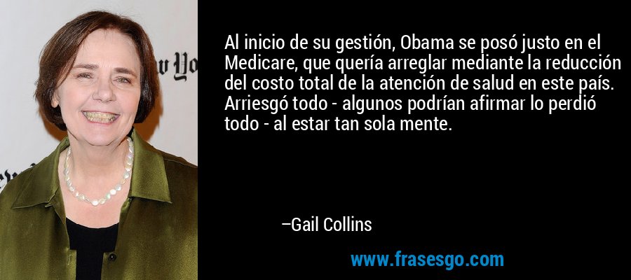Al inicio de su gestión, Obama se posó justo en el Medicare, que quería arreglar mediante la reducción del costo total de la atención de salud en este país. Arriesgó todo - algunos podrían afirmar lo perdió todo - al estar tan sola mente. – Gail Collins