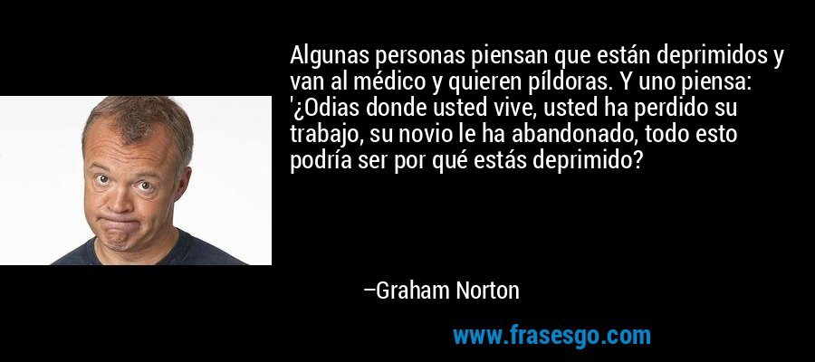 Algunas personas piensan que están deprimidos y van al médico y quieren píldoras. Y uno piensa: '¿Odias donde usted vive, usted ha perdido su trabajo, su novio le ha abandonado, todo esto podría ser por qué estás deprimido? – Graham Norton