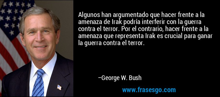 Algunos han argumentado que hacer frente a la amenaza de Irak podría interferir con la guerra contra el terror. Por el contrario, hacer frente a la amenaza que representa Irak es crucial para ganar la guerra contra el terror. – George W. Bush