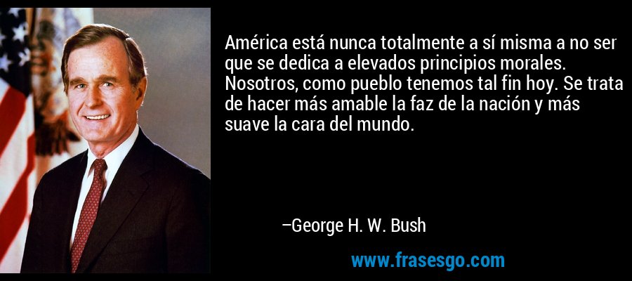 América está nunca totalmente a sí misma a no ser que se dedica a elevados principios morales. Nosotros, como pueblo tenemos tal fin hoy. Se trata de hacer más amable la faz de la nación y más suave la cara del mundo. – George H. W. Bush