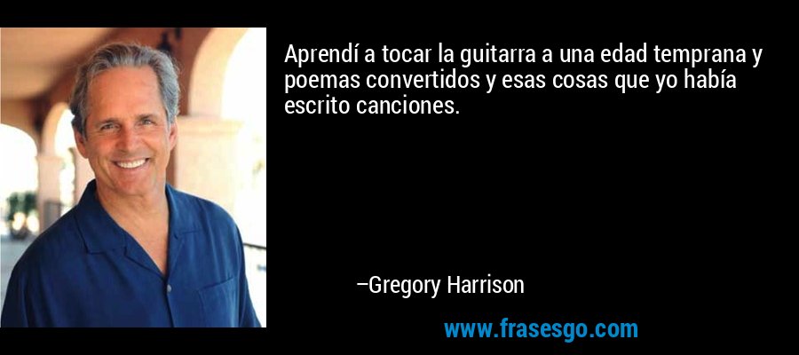 Aprendí a tocar la guitarra a una edad temprana y poemas convertidos y esas cosas que yo había escrito canciones. – Gregory Harrison