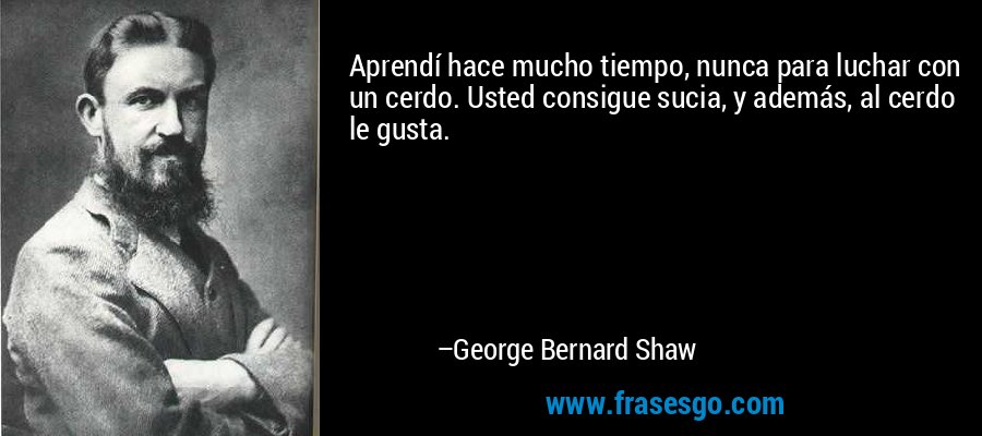 Aprendí hace mucho tiempo, nunca para luchar con un cerdo. Usted consigue sucia, y además, al cerdo le gusta. – George Bernard Shaw