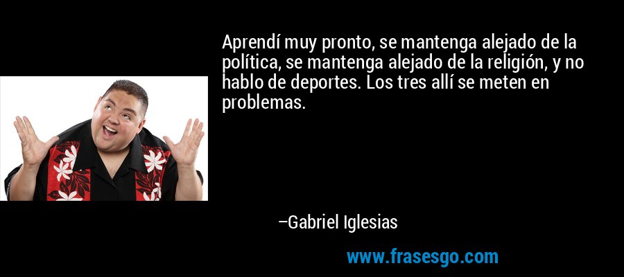 Aprendí muy pronto, se mantenga alejado de la política, se mantenga alejado de la religión, y no hablo de deportes. Los tres allí se meten en problemas. – Gabriel Iglesias