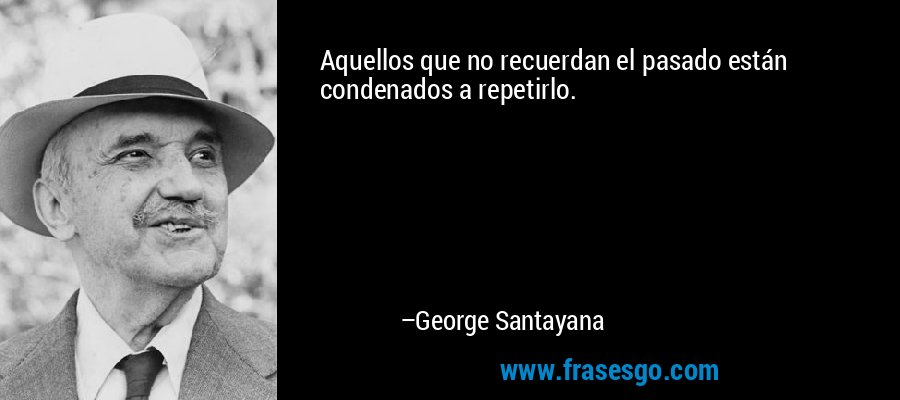 Aquellos que no recuerdan el pasado están condenados a repetirlo. – George Santayana