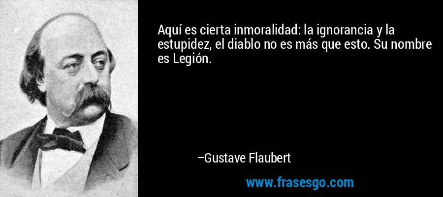 Aquí es cierta inmoralidad: la ignorancia y la estupidez, el diablo no es más que esto. Su nombre es Legión. – Gustave Flaubert