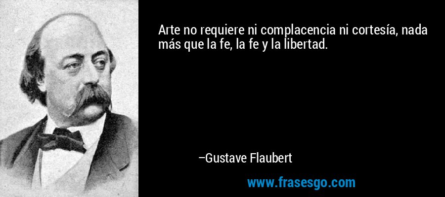 Arte no requiere ni complacencia ni cortesía, nada más que la fe, la fe y la libertad. – Gustave Flaubert