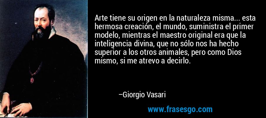 Arte tiene su origen en la naturaleza misma... esta hermosa creación, el mundo, suministra el primer modelo, mientras el maestro original era que la inteligencia divina, que no sólo nos ha hecho superior a los otros animales, pero como Dios mismo, si me atrevo a decirlo. – Giorgio Vasari
