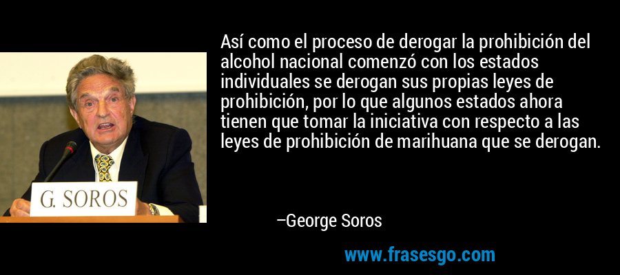 Así como el proceso de derogar la prohibición del alcohol nacional comenzó con los estados individuales se derogan sus propias leyes de prohibición, por lo que algunos estados ahora tienen que tomar la iniciativa con respecto a las leyes de prohibición de marihuana que se derogan. – George Soros