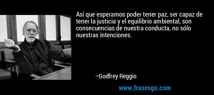 Así que esperamos poder tener paz, ser capaz de tener la justicia y el equilibrio ambiental, son consecuencias de nuestra conducta, no sólo nuestras intenciones. – Godfrey Reggio