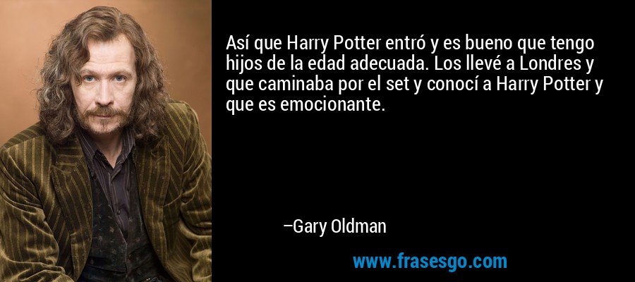 Así que Harry Potter entró y es bueno que tengo hijos de la edad adecuada. Los llevé a Londres y que caminaba por el set y conocí a Harry Potter y que es emocionante. – Gary Oldman