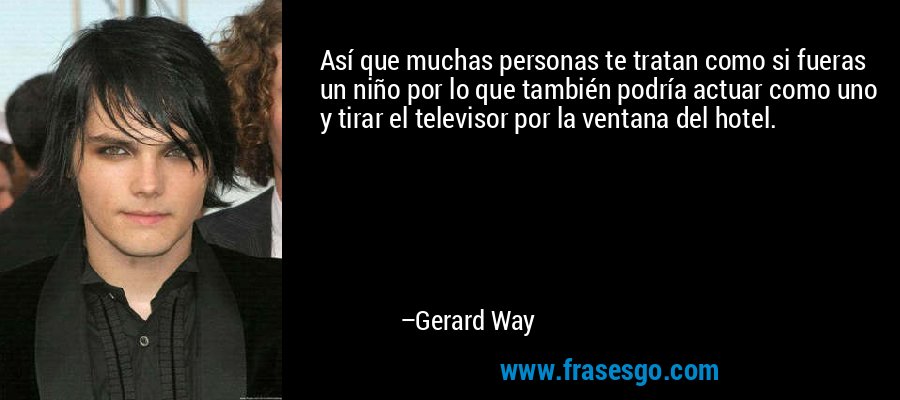 Así que muchas personas te tratan como si fueras un niño por lo que también podría actuar como uno y tirar el televisor por la ventana del hotel. – Gerard Way