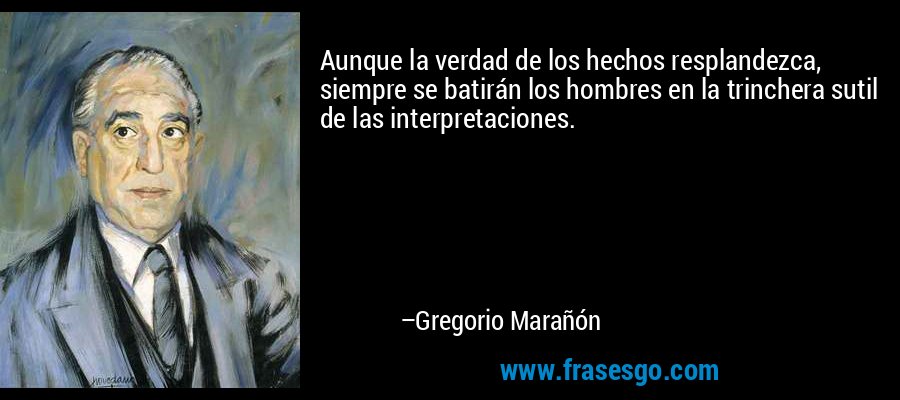 Aunque la verdad de los hechos resplandezca, siempre se batirán los hombres en la trinchera sutil de las interpretaciones. – Gregorio Marañón