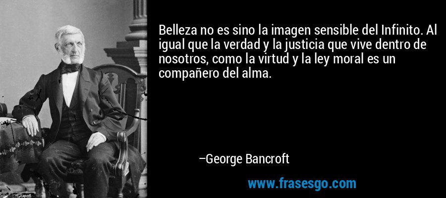 Belleza no es sino la imagen sensible del Infinito. Al igual que la verdad y la justicia que vive dentro de nosotros, como la virtud y la ley moral es un compañero del alma. – George Bancroft