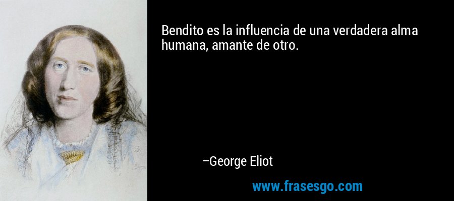 Bendito es la influencia de una verdadera alma humana, amante de otro. – George Eliot
